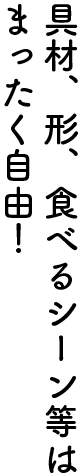 具材、形、食べるシーンなどは自由！